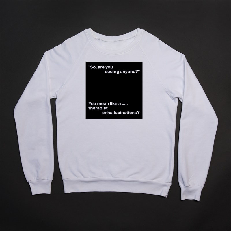 "So, are you
                  seeing anyone?"






You mean like a .....
therapist
               or hallucinations? White Gildan Heavy Blend Crewneck Sweatshirt 