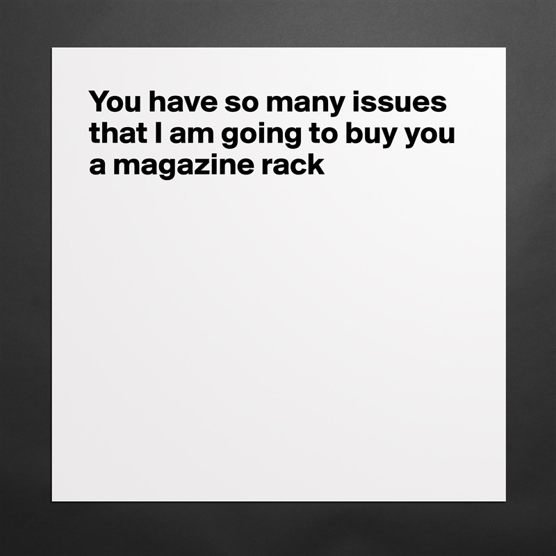 You have so many issues that I am going to buy you a magazine rack








 Matte White Poster Print Statement Custom 