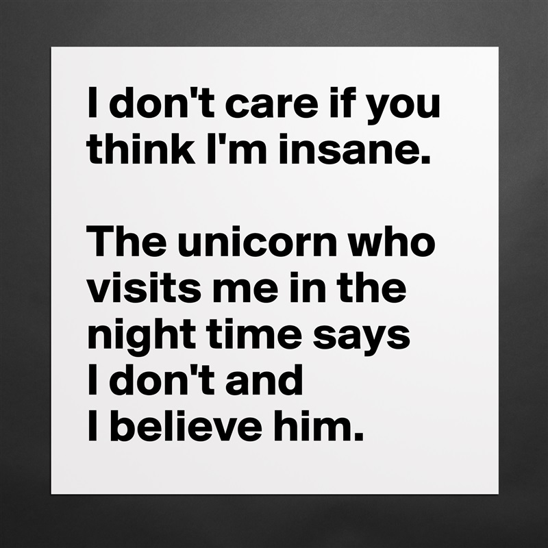 I don't care if you think I'm insane. 

The unicorn who visits me in the night time says 
I don't and 
I believe him. Matte White Poster Print Statement Custom 