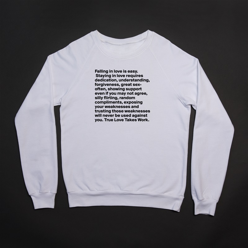 Falling in love is easy.
 Staying in love requires dedication, understanding, forgiveness, great sex-often, showing support even if you may not agree, silly flirting, random compliments, exposing your weaknesses and trusting those weaknesses will never be used against you. True Love Takes Work.  White Gildan Heavy Blend Crewneck Sweatshirt 