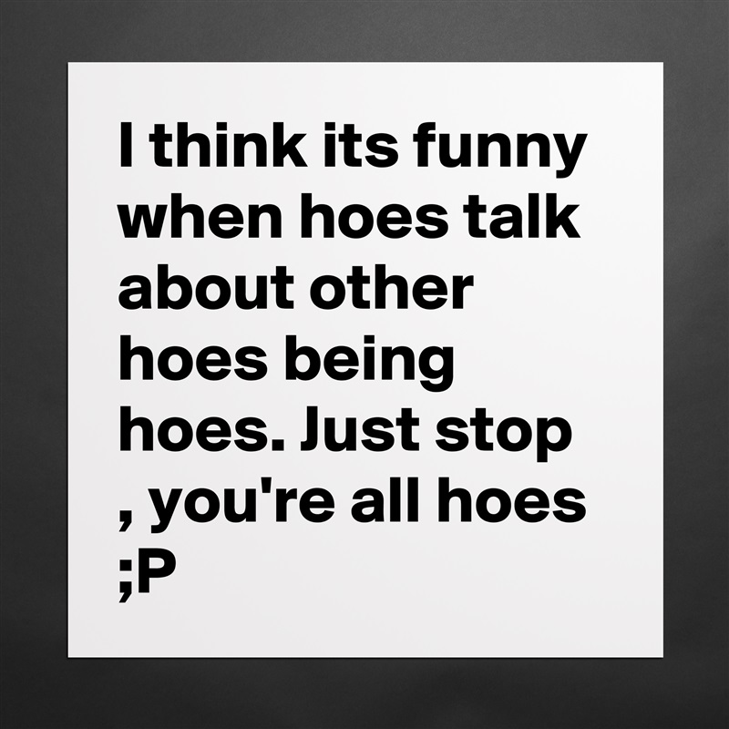 I think its funny when hoes talk about other hoes being hoes. Just stop , you're all hoes ;P  Matte White Poster Print Statement Custom 