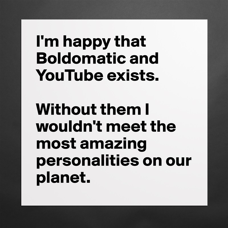 I'm happy that Boldomatic and YouTube exists.

Without them I wouldn't meet the most amazing personalities on our planet. Matte White Poster Print Statement Custom 