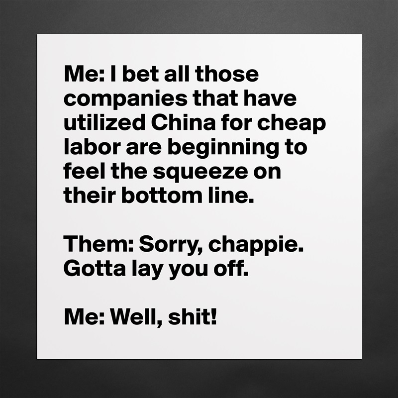 Me: I bet all those companies that have utilized China for cheap labor are beginning to feel the squeeze on their bottom line.

Them: Sorry, chappie. Gotta lay you off.

Me: Well, shit! Matte White Poster Print Statement Custom 
