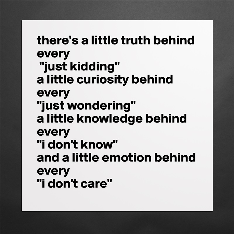 there's a little truth behind every
 "just kidding" 
a little curiosity behind every 
"just wondering" 
a little knowledge behind every 
"i don't know" 
and a little emotion behind every 
"i don't care" Matte White Poster Print Statement Custom 