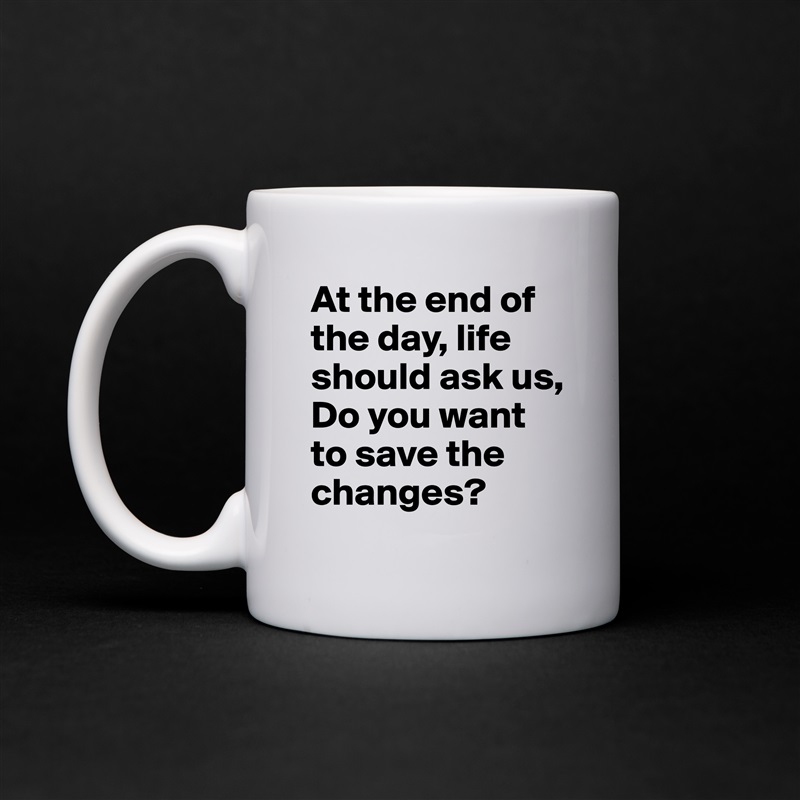 At the end of the day, life should ask us, 
Do you want to save the changes? White Mug Coffee Tea Custom 