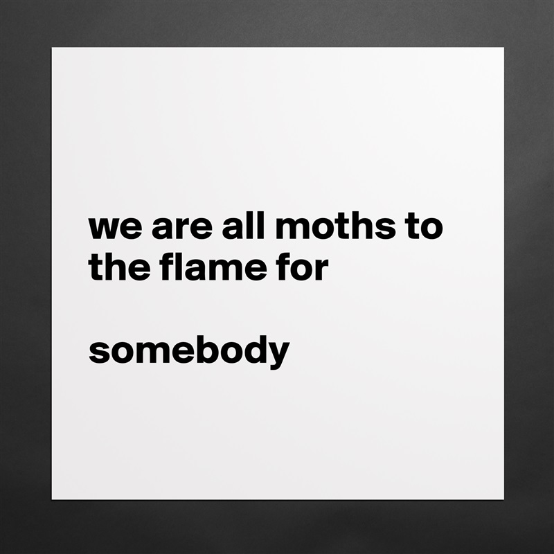 


we are all moths to the flame for 

somebody

 Matte White Poster Print Statement Custom 