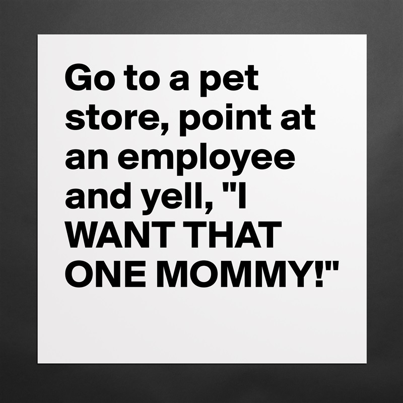 Go to a pet store, point at an employee and yell, "I WANT THAT ONE MOMMY!" Matte White Poster Print Statement Custom 