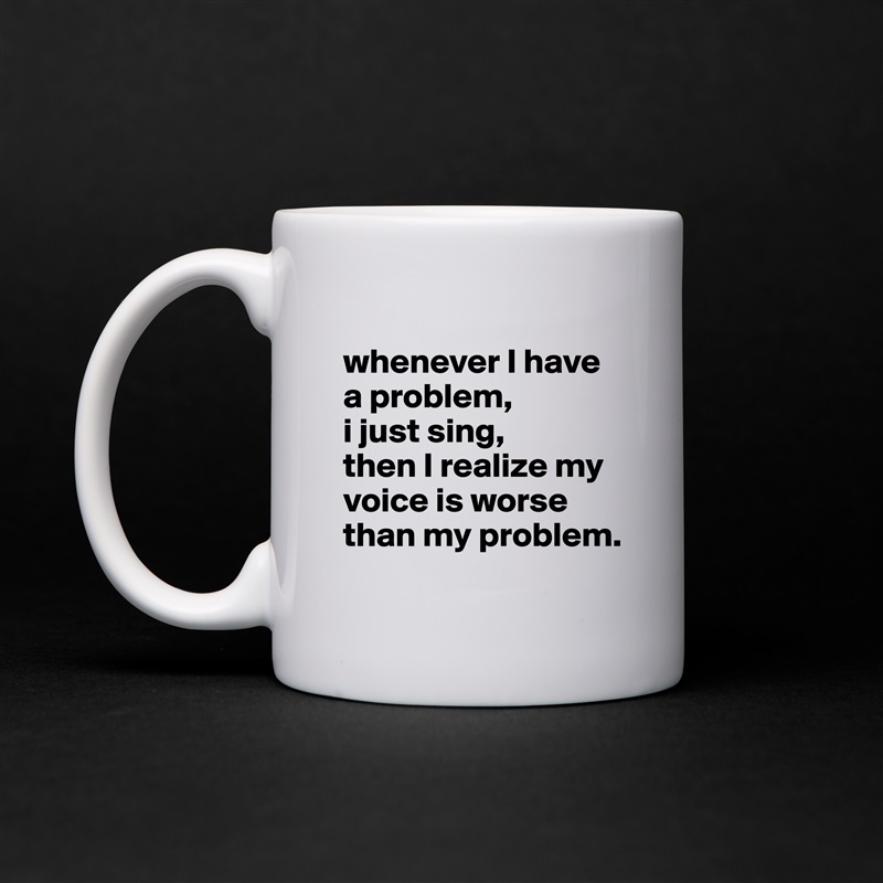 
whenever I have a problem,
i just sing,
then I realize my voice is worse than my problem. White Mug Coffee Tea Custom 
