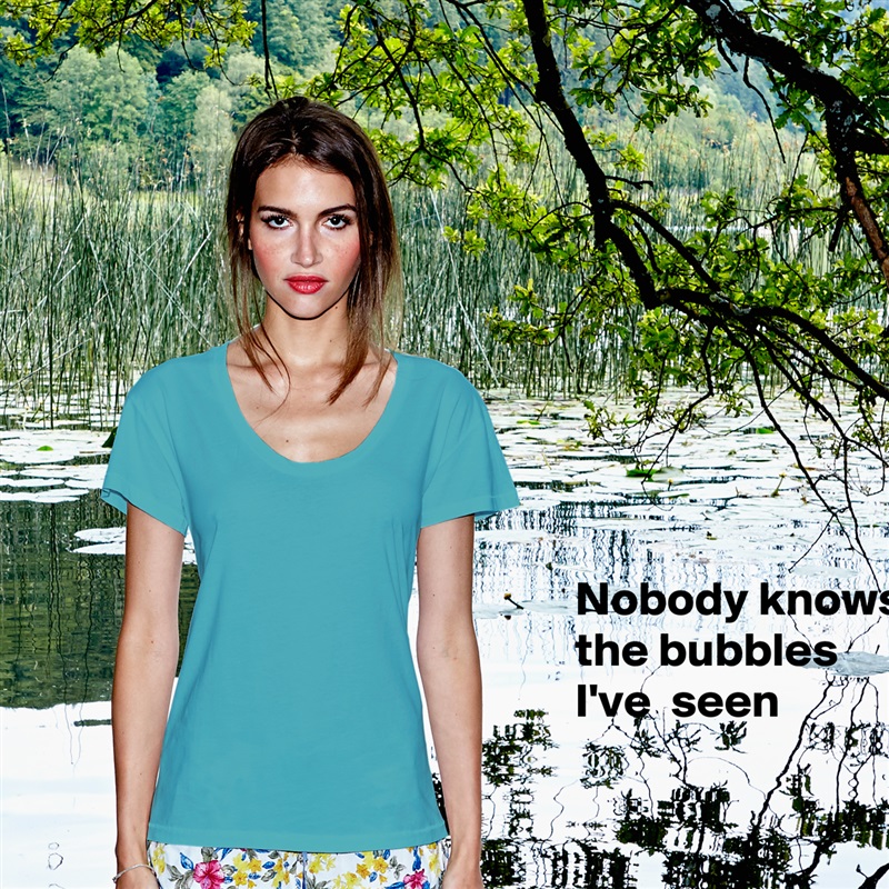 Nobody knows the bubbles I've  seen


 White Womens Women Shirt T-Shirt Quote Custom Roadtrip Satin Jersey 