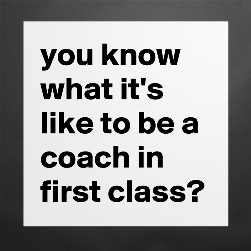 you know what it's like to be a coach in first class? Matte White Poster Print Statement Custom 