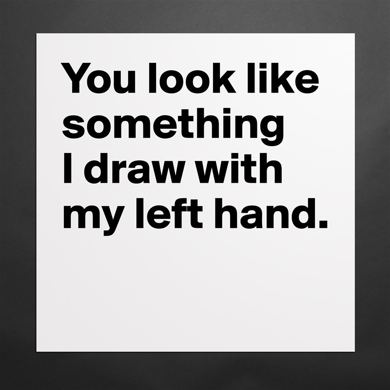 You look like something 
I draw with my left hand.
 Matte White Poster Print Statement Custom 