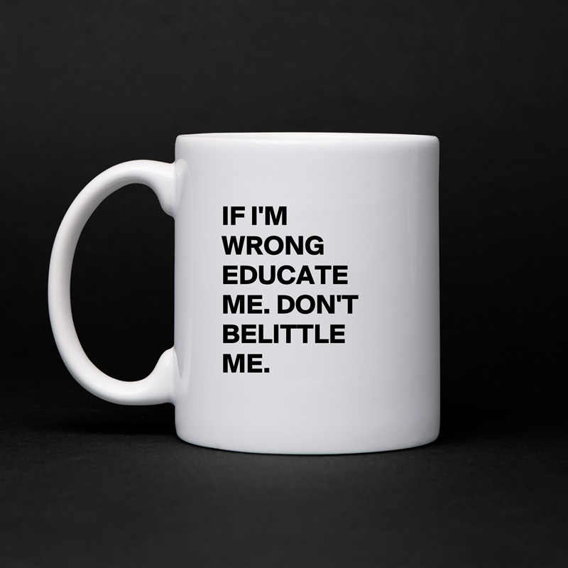 IF I'M WRONG EDUCATE ME. DON'T BELITTLE ME. White Mug Coffee Tea Custom 