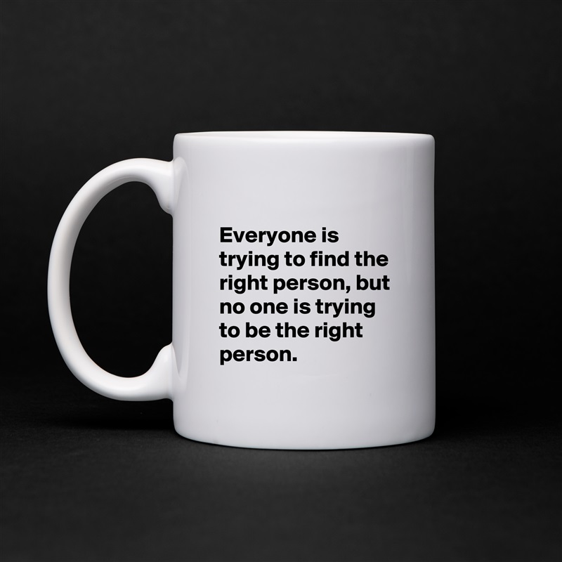 
Everyone is trying to find the right person, but no one is trying to be the right person.  White Mug Coffee Tea Custom 