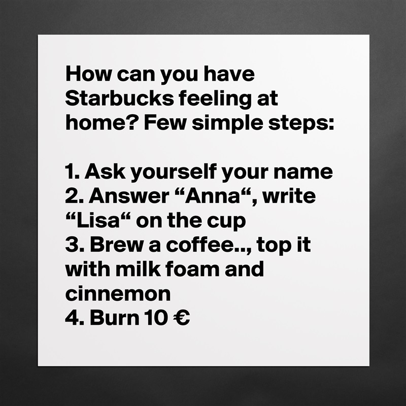 How can you have Starbucks feeling at home? Few simple steps:

1. Ask yourself your name
2. Answer “Anna“, write “Lisa“ on the cup
3. Brew a coffee.., top it with milk foam and cinnemon
4. Burn 10 € Matte White Poster Print Statement Custom 