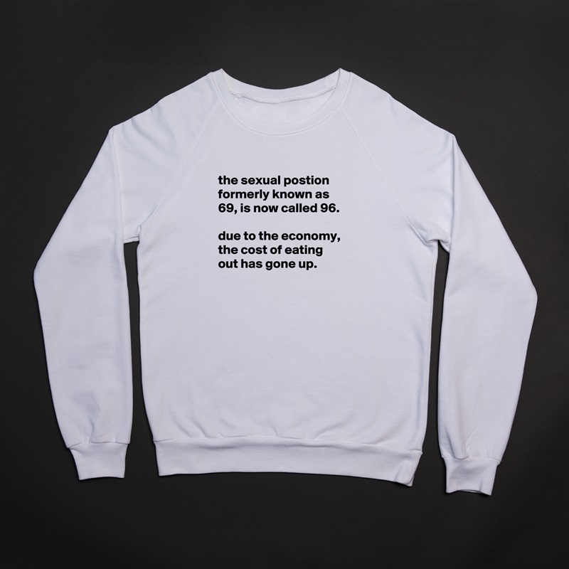 
the sexual postion formerly known as 69, is now called 96.

due to the economy, the cost of eating out has gone up.
 White Gildan Heavy Blend Crewneck Sweatshirt 
