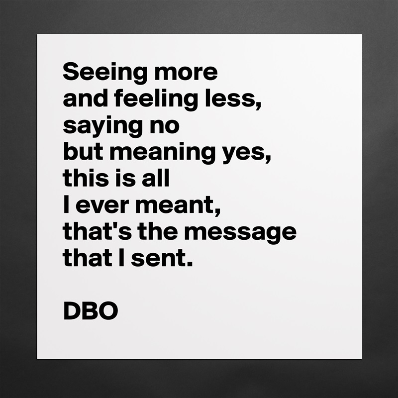 Seeing more
and feeling less,
saying no
but meaning yes,
this is all
I ever meant,
that's the message that I sent.

DBO Matte White Poster Print Statement Custom 