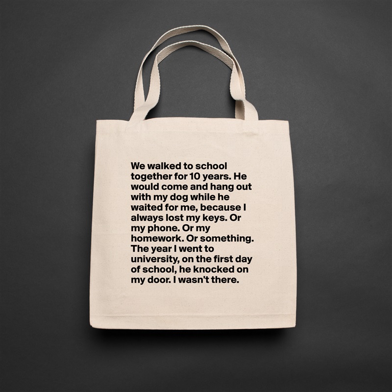 We walked to school together for 10 years. He would come and hang out with my dog while he waited for me, because I always lost my keys. Or my phone. Or my homework. Or something.
The year I went to university, on the first day of school, he knocked on my door. I wasn't there. Natural Eco Cotton Canvas Tote 
