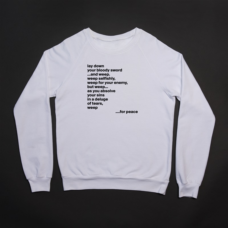 lay down
your bloody sword
...and weep.
weep selfishly,
weep for your enemy,
but weep...
as you absolve
your sins
in a deluge 
of tears,
weep
                                  ....for peace White Gildan Heavy Blend Crewneck Sweatshirt 