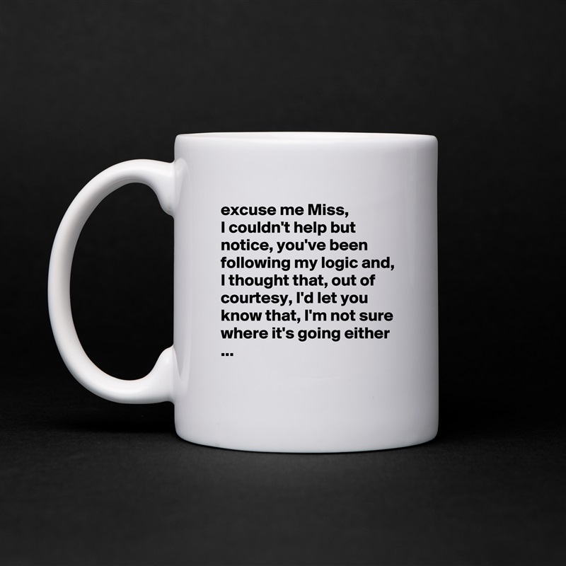 excuse me Miss,
I couldn't help but notice, you've been following my logic and, I thought that, out of courtesy, I'd let you know that, I'm not sure where it's going either ...
 White Mug Coffee Tea Custom 