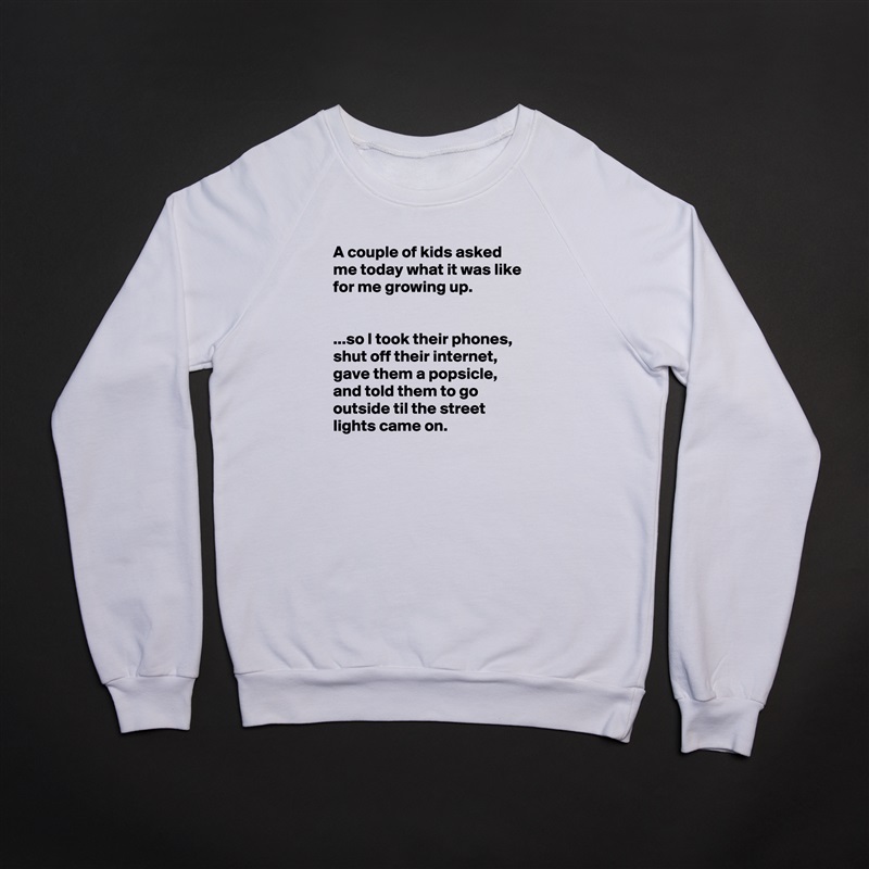 A couple of kids asked me today what it was like for me growing up.


...so I took their phones, shut off their internet, gave them a popsicle, and told them to go outside til the street lights came on. White Gildan Heavy Blend Crewneck Sweatshirt 