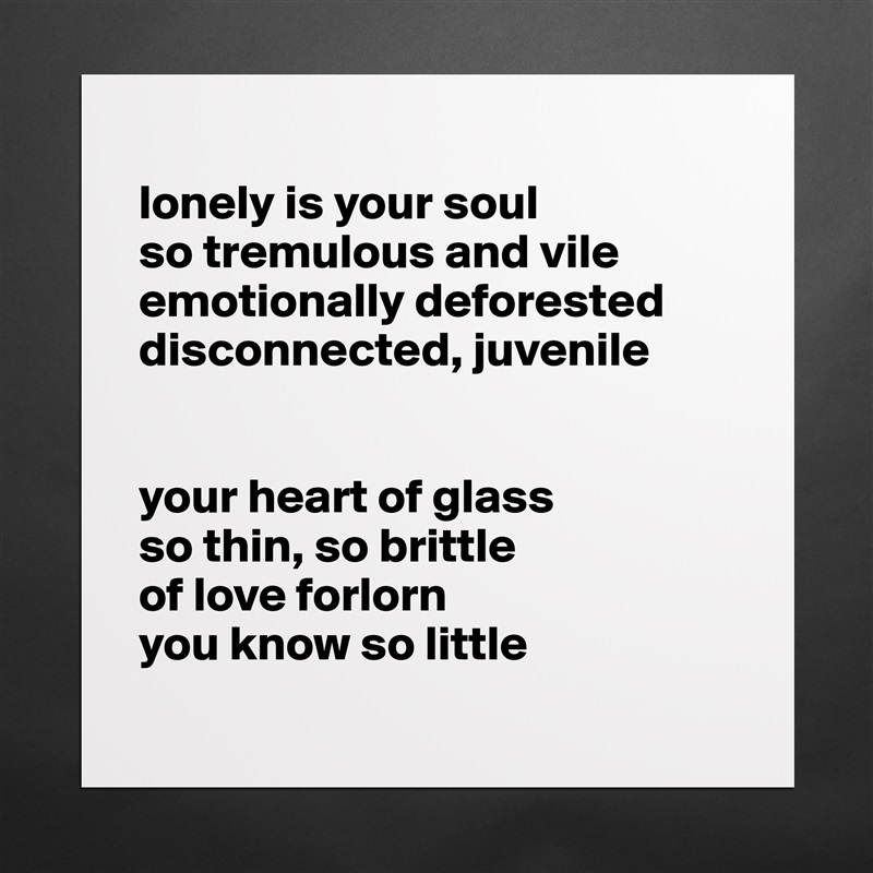 
lonely is your soul
so tremulous and vile
emotionally deforested 
disconnected, juvenile 


your heart of glass 
so thin, so brittle
of love forlorn 
you know so little
 Matte White Poster Print Statement Custom 