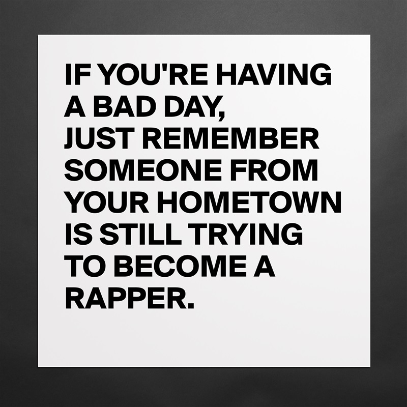 IF YOU'RE HAVING A BAD DAY,
JUST REMEMBER SOMEONE FROM YOUR HOMETOWN IS STILL TRYING TO BECOME A RAPPER. Matte White Poster Print Statement Custom 