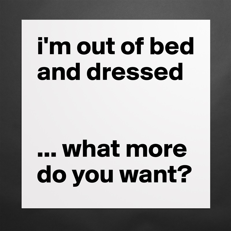 i'm out of bed and dressed


... what more
do you want? Matte White Poster Print Statement Custom 