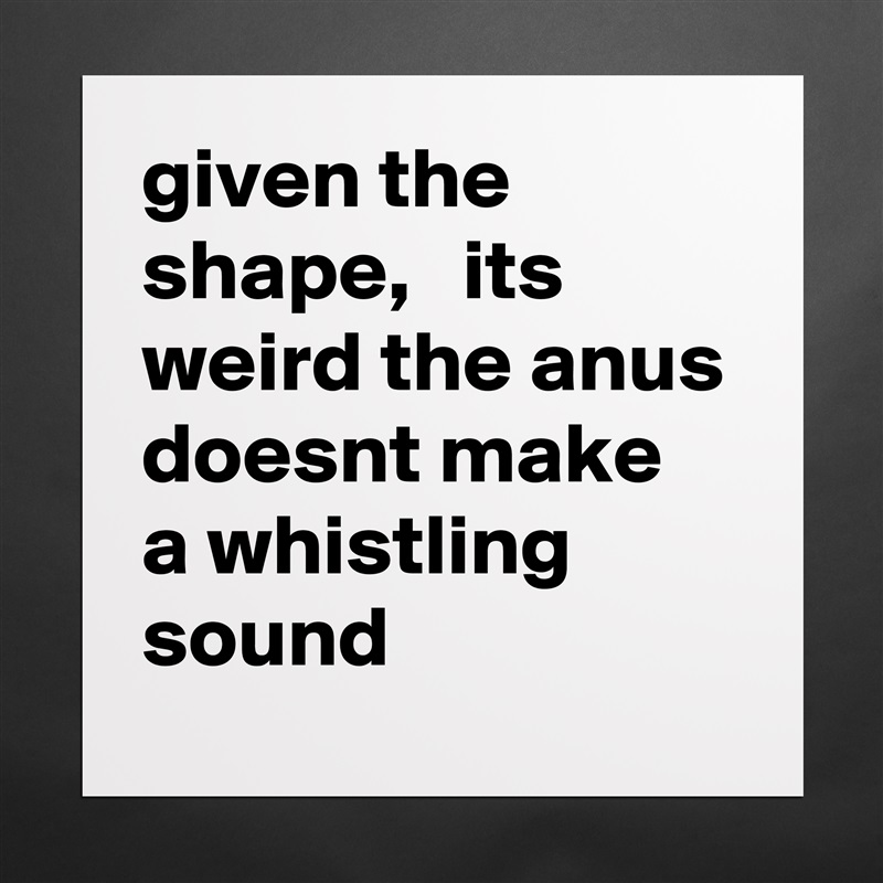 given the shape,   its weird the anus doesnt make a whistling sound Matte White Poster Print Statement Custom 