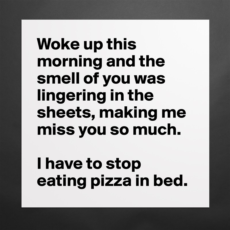 Woke up this morning and the smell of you was lingering in the sheets, making me miss you so much. 

I have to stop eating pizza in bed.  Matte White Poster Print Statement Custom 