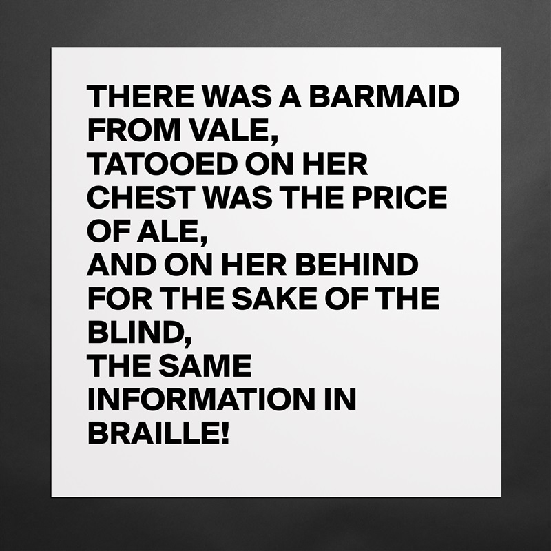 THERE WAS A BARMAID FROM VALE,
TATOOED ON HER CHEST WAS THE PRICE OF ALE,
AND ON HER BEHIND FOR THE SAKE OF THE BLIND,
THE SAME INFORMATION IN BRAILLE!  Matte White Poster Print Statement Custom 