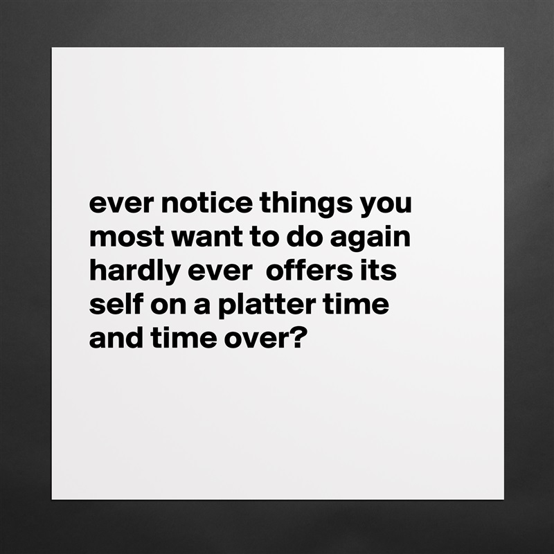 


ever notice things you most want to do again hardly ever  offers its
self on a platter time 
and time over?


 Matte White Poster Print Statement Custom 