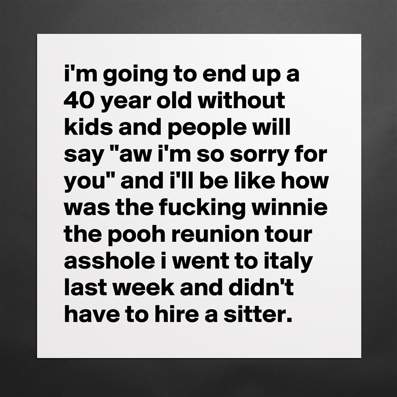 i'm going to end up a 40 year old without kids and people will say "aw i'm so sorry for you" and i'll be like how was the fucking winnie the pooh reunion tour asshole i went to italy last week and didn't have to hire a sitter. Matte White Poster Print Statement Custom 