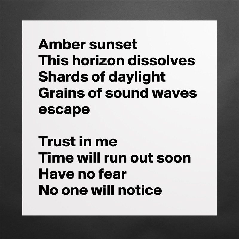 Amber sunset
This horizon dissolves
Shards of daylight
Grains of sound waves escape

Trust in me
Time will run out soon
Have no fear
No one will notice Matte White Poster Print Statement Custom 