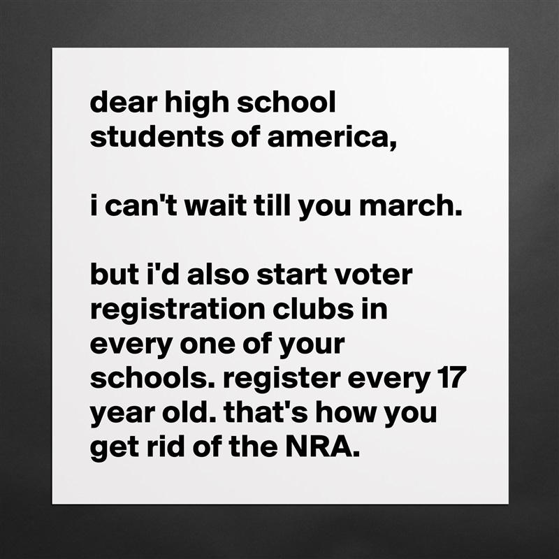 dear high school students of america,

i can't wait till you march.

but i'd also start voter registration clubs in every one of your schools. register every 17 year old. that's how you get rid of the NRA. Matte White Poster Print Statement Custom 