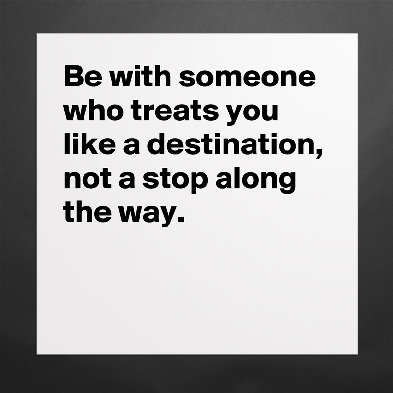 Be with someone who treats you like a destination, not a stop along the way.

 Matte White Poster Print Statement Custom 