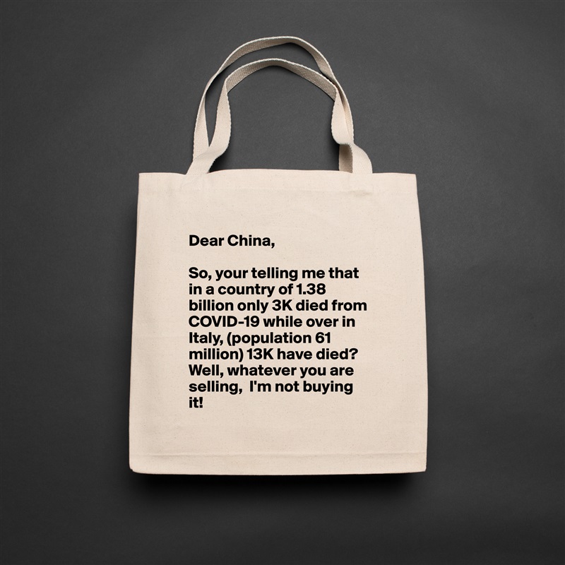 Dear China,

So, your telling me that in a country of 1.38 billion only 3K died from COVID-19 while over in Italy, (population 61 million) 13K have died? Well, whatever you are selling,  I'm not buying it! Natural Eco Cotton Canvas Tote 