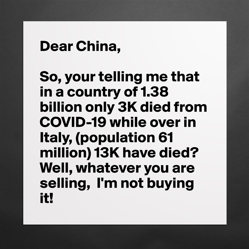 Dear China,

So, your telling me that in a country of 1.38 billion only 3K died from COVID-19 while over in Italy, (population 61 million) 13K have died? Well, whatever you are selling,  I'm not buying it! Matte White Poster Print Statement Custom 