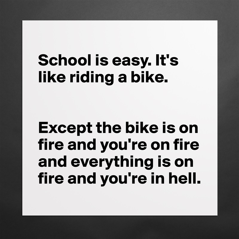 
School is easy. It's like riding a bike. 


Except the bike is on fire and you're on fire and everything is on fire and you're in hell.  Matte White Poster Print Statement Custom 