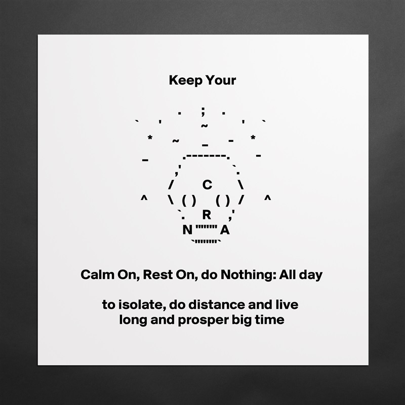 Keep Your

.       ;      .
`       '              ~            '      ` 
*       ~        _       -      *
_            .-------.         -
    ,'                  `.
   /          C         \
   ^       \   (  )       (  )   /       ^
    `.      R      ,' 
   N "''''" A
     `''''''''`  

Calm On, Rest On, do Nothing: All day

to isolate, do distance and live 
long and prosper big time
 Matte White Poster Print Statement Custom 
