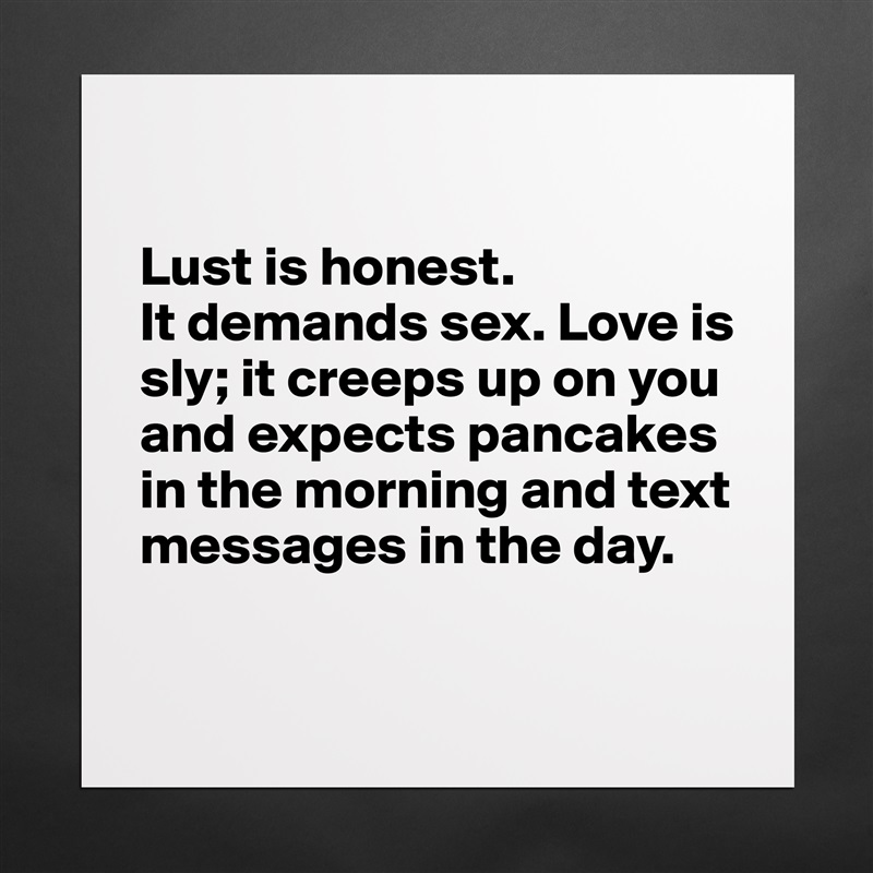 

Lust is honest. 
It demands sex. Love is sly; it creeps up on you and expects pancakes in the morning and text messages in the day. 

 Matte White Poster Print Statement Custom 