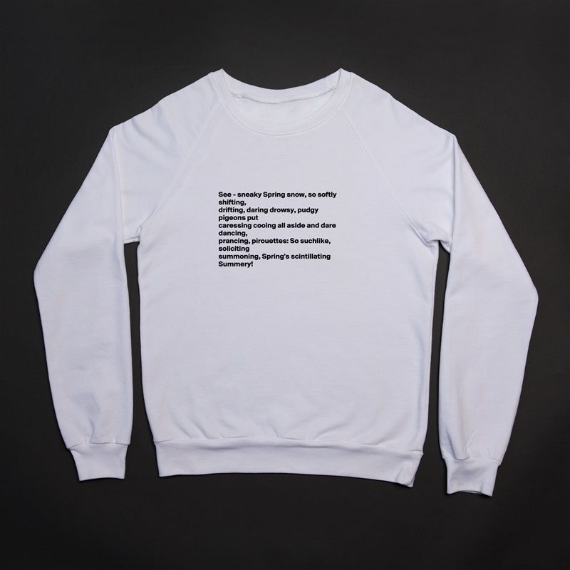 



See - sneaky Spring snow, so softly shifting,
drifting, daring drowsy, pudgy pigeons put
caressing cooing all aside and dare dancing, 
prancing, pirouettes: So suchlike, soliciting 
summoning, Spring's scintillating Summery! 

 White Gildan Heavy Blend Crewneck Sweatshirt 