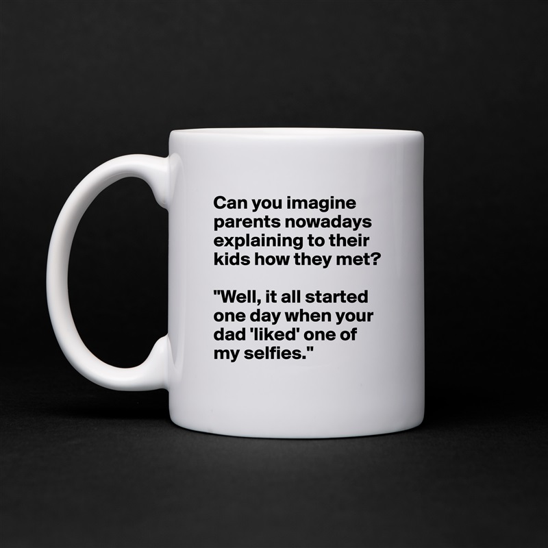 Can you imagine parents nowadays explaining to their kids how they met? 

"Well, it all started one day when your dad 'liked' one of my selfies." White Mug Coffee Tea Custom 