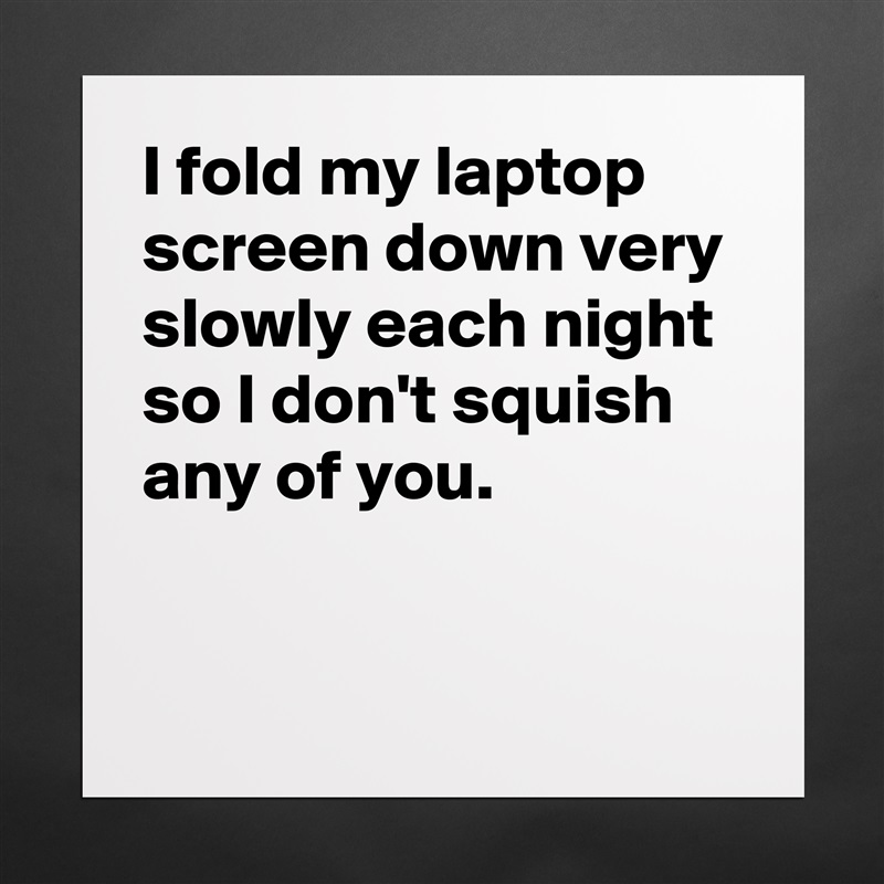 I fold my laptop screen down very slowly each night so I don't squish any of you.

 Matte White Poster Print Statement Custom 