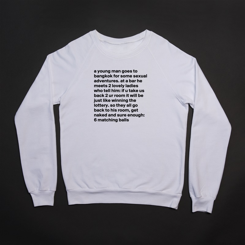 a young man goes to bangkok for some sexual adventures. at a bar he meets 2 lovely ladies who tell him: if u take us back 2 ur room it will be just like winning the lottery. so they all go back to his room, get naked and sure enough: 6 matching balls White Gildan Heavy Blend Crewneck Sweatshirt 