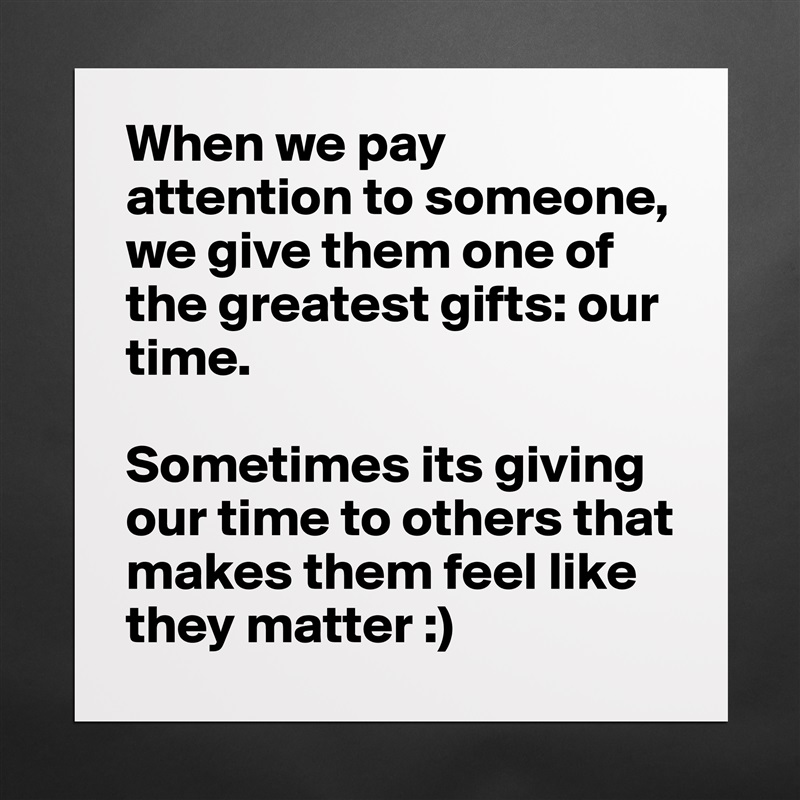 When we pay attention to someone, we give them one of the greatest gifts: our time. 

Sometimes its giving our time to others that makes them feel like they matter :)  Matte White Poster Print Statement Custom 