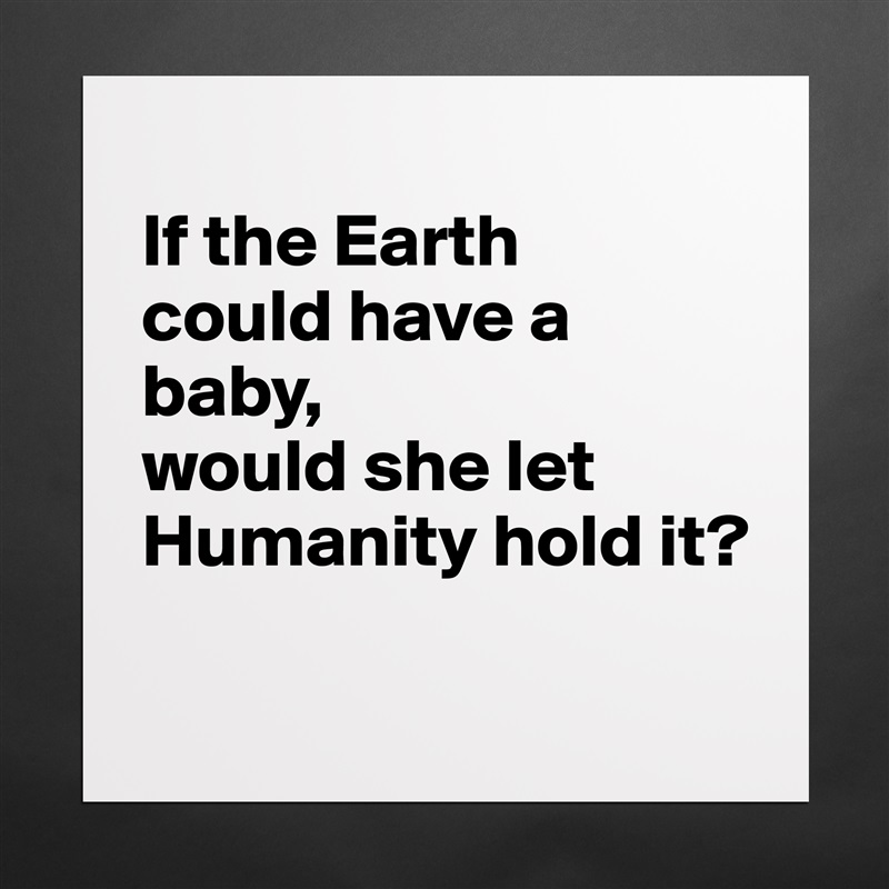 
If the Earth 
could have a baby, 
would she let Humanity hold it?
 Matte White Poster Print Statement Custom 