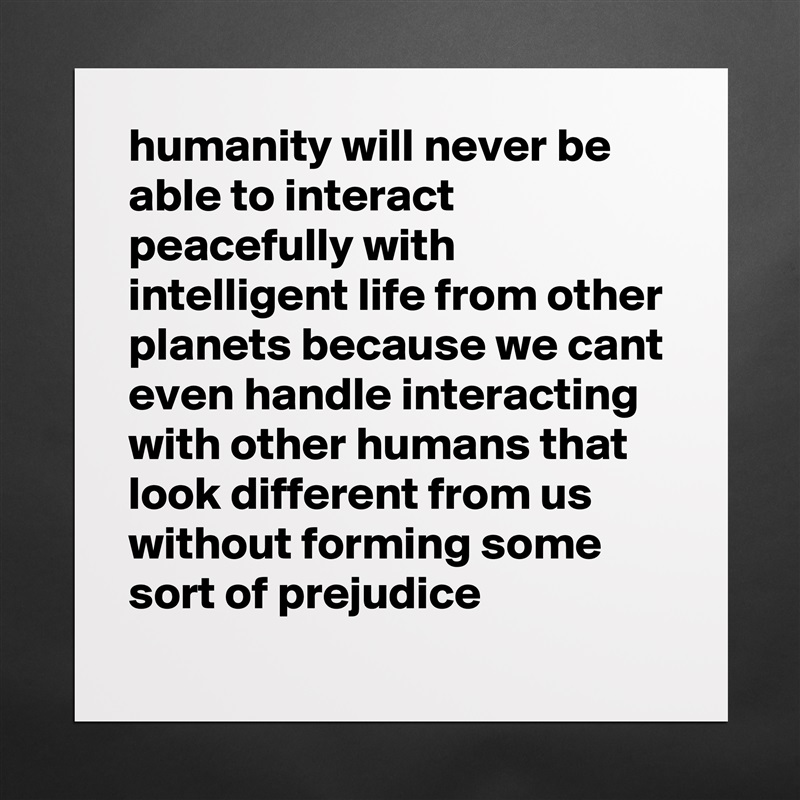 humanity will never be able to interact peacefully with intelligent life from other planets because we cant even handle interacting with other humans that look different from us without forming some sort of prejudice Matte White Poster Print Statement Custom 