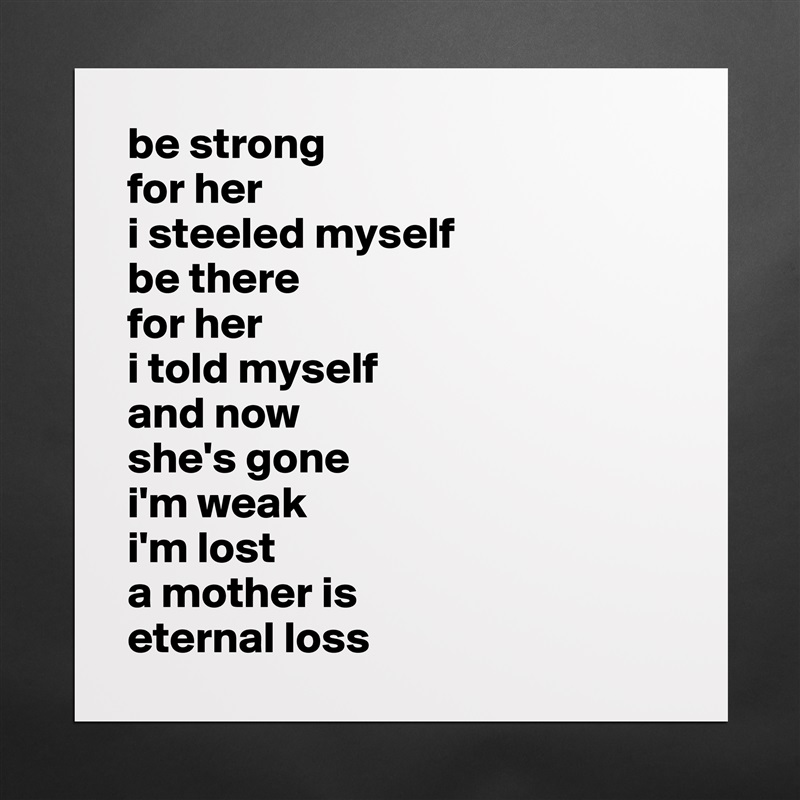 be strong 
for her
i steeled myself 
be there 
for her 
i told myself 
and now 
she's gone 
i'm weak
i'm lost
a mother is
eternal loss Matte White Poster Print Statement Custom 