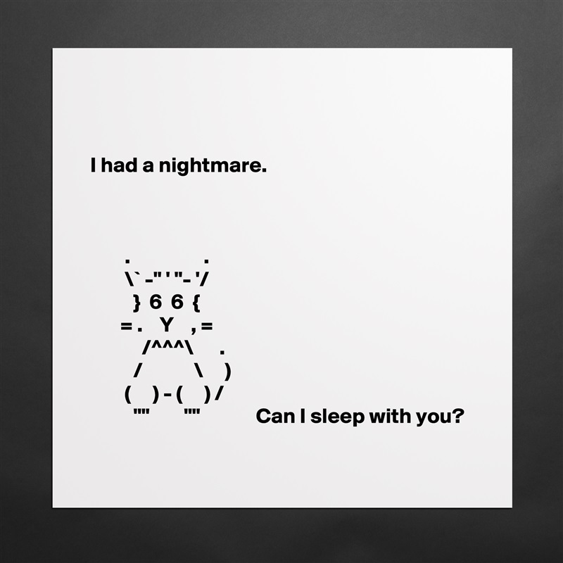 


I had a nightmare.



        .                 .
        \` -" ' "- '/
          }  6  6  {
       = .    Y    , =
            /^^^\      .
          /            \     )
        (     ) - (     ) /
          ""        ""             Can I sleep with you?
 Matte White Poster Print Statement Custom 