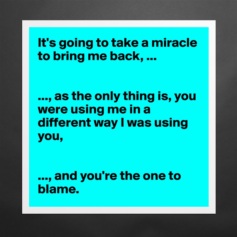 It's going to take a miracle to bring me back, ...


..., as the only thing is, you were using me in a different way I was using you, 


..., and you're the one to blame.  Matte White Poster Print Statement Custom 
